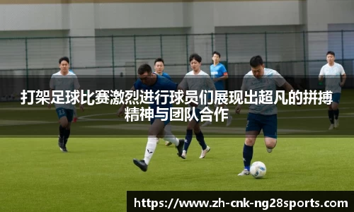 打架足球比赛激烈进行球员们展现出超凡的拼搏精神与团队合作