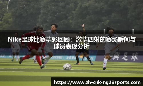 Nike足球比赛精彩回顾：激情四射的赛场瞬间与球员表现分析